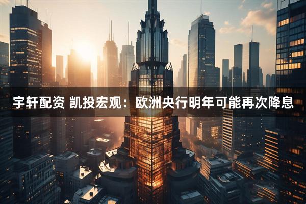 宇轩配资 凯投宏观：欧洲央行明年可能再次降息