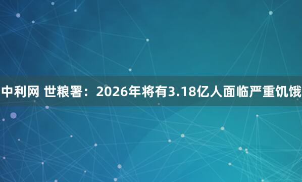 中利网 世粮署：2026年将有3.18亿人面临严重饥饿