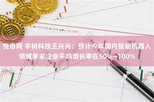 悦倍网 宇树科技王兴兴：预计今年国内智能机器人领域单家企业平均增长率在50%—100%