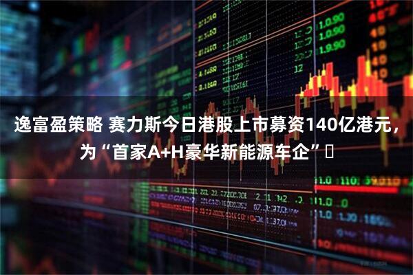 逸富盈策略 赛力斯今日港股上市募资140亿港元,为“首家A+H豪华新能源车企”