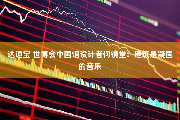 达道宝 世博会中国馆设计者何镜堂：建筑是凝固的音乐