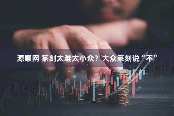 源顺网 篆刻太难太小众？大众篆刻说“不”