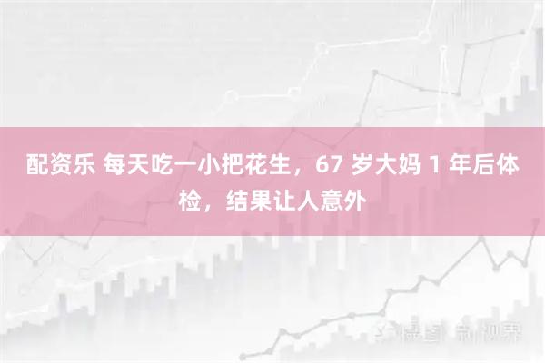 配资乐 每天吃一小把花生，67 岁大妈 1 年后体检，结果让人意外