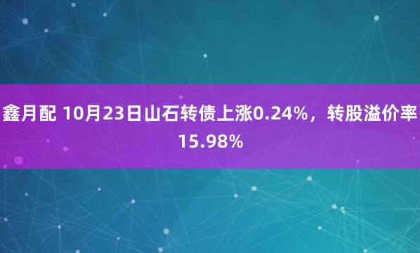 鑫月配 10月23日山石转债上涨0.24%，转股溢价率15.98%