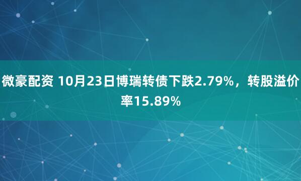 微豪配资 10月23日博瑞转债下跌2.79%，转股溢价率15.89%