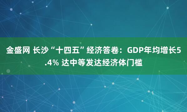 金盛网 长沙“十四五”经济答卷：GDP年均增长5.4% 达中等发达经济体门槛