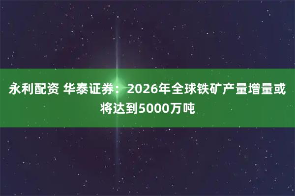 永利配资 华泰证券：2026年全球铁矿产量增量或将达到5000万吨