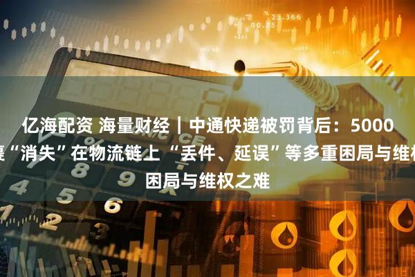 亿海配资 海量财经｜中通快递被罚背后：5000元包裹“消失”在物流链上 “丢件、延误”等多重困局与维权之难