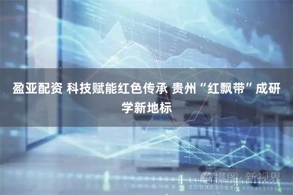 盈亚配资 科技赋能红色传承 贵州“红飘带”成研学新地标