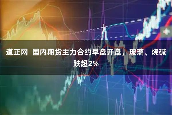 道正网  国内期货主力合约早盘开盘，玻璃、烧碱跌超2%