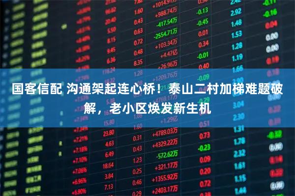 国客信配 沟通架起连心桥！泰山二村加梯难题破解，老小区焕发新生机