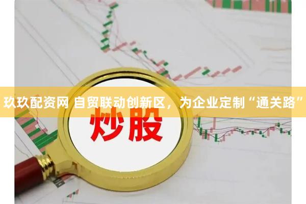 玖玖配资网 自贸联动创新区，为企业定制“通关路”
