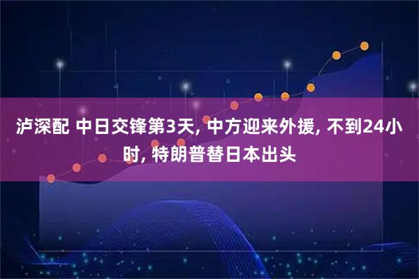 泸深配 中日交锋第3天, 中方迎来外援, 不到24小时, 特朗普替日本出头
