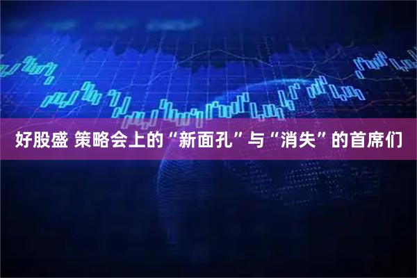 好股盛 策略会上的“新面孔”与“消失”的首席们