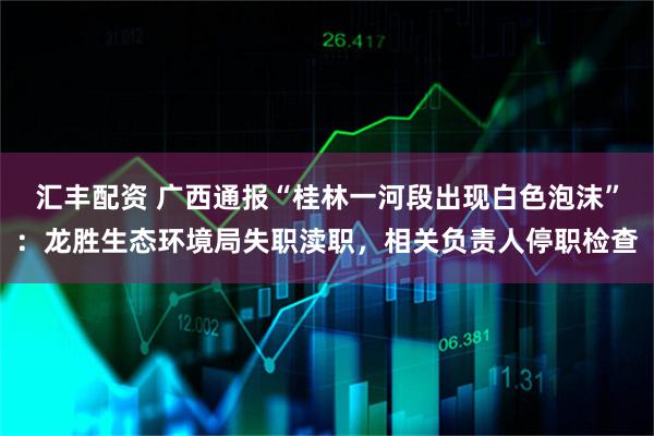 汇丰配资 广西通报“桂林一河段出现白色泡沫”：龙胜生态环境局失职渎职，相关负责人停职检查