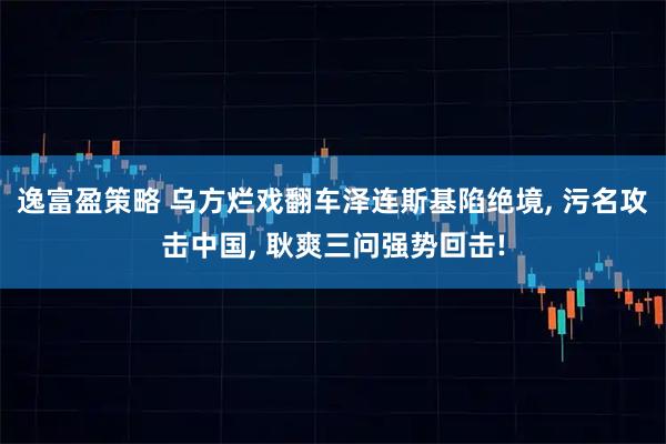 逸富盈策略 乌方烂戏翻车泽连斯基陷绝境, 污名攻击中国, 耿爽三问强势回击!