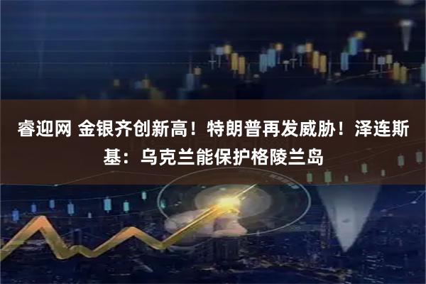 睿迎网 金银齐创新高！特朗普再发威胁！泽连斯基：乌克兰能保护格陵兰岛