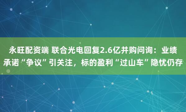 永旺配资端 联合光电回复2.6亿并购问询:业绩承诺“争议”引关注,标的盈利“过山车”隐忧仍存
