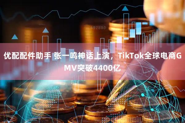 优配配件助手 张一鸣神话上演，TikTok全球电商GMV突破4400亿
