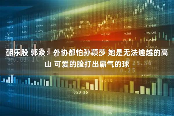 翻乐股 郭焱：外协都怕孙颖莎 她是无法逾越的高山 可爱的脸打出霸气的球