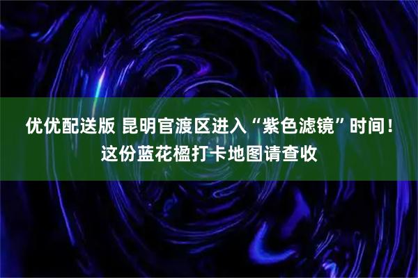 优优配送版 昆明官渡区进入“紫色滤镜”时间！这份蓝花楹打卡地图请查收