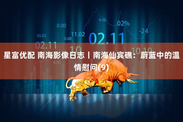 星富优配 南海影像日志丨南海仙宾礁：蔚蓝中的温情慰问(9)