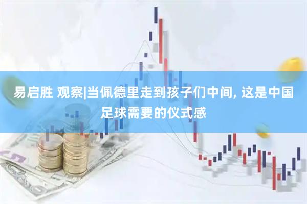 易启胜 观察|当佩德里走到孩子们中间, 这是中国足球需要的仪式感